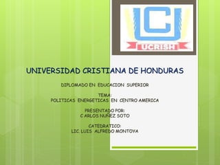 UNIVERSIDAD CRISTIANA DE HONDURAS
DIPLOMADO EN EDUCACION SUPERIOR
TEMA:
POLITICAS ENERGETICAS EN CENTRO AMERICA
PRESENTADO POR:
C ARLOS NUÑEZ SOTO
CATEDRATICO:
LIC. LUIS ALFREDO MONTOYA
 