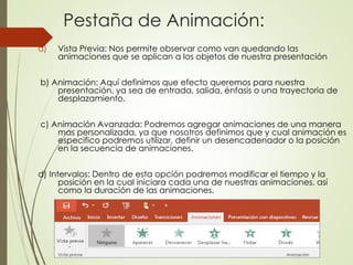 Pestaña de Animación:
a) Vista Previa: Nos permite observar como van quedando las
animaciones que se aplican a los objetos de nuestra presentación
b) Animación: Aquí definimos que efecto queremos para nuestra
presentación, ya sea de entrada, salida, énfasis o una trayectoria de
desplazamiento.
c) Animación Avanzada: Podremos agregar animaciones de una manera
mas personalizada, ya que nosotros definimos que y cual animación es
especifico podremos utilizar, definir un desencadenador o la posición
en la secuencia de animaciones.
d) Intervalos: Dentro de esta opción podremos modificar el tiempo y la
posición en la cual iniciara cada una de nuestras animaciones, así
como la duración de las animaciones.
 