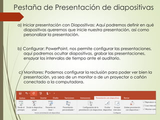 Pestaña de Presentación de diapositivas
a) Iniciar presentación con Diapositivas: Aquí podremos definir en qué
diapositivas queremos que inicie nuestra presentación, así como
personalizar la presentación.
b) Configurar: PowerPoint, nos permite configurar las presentaciones,
aquí podremos ocultar diapositivas, grabar las presentaciones,
ensayar los intervalos de tiempo ante el auditorio.
c) Monitores: Podemos configurar la reclusión para poder ver bien la
presentación, ya sea de un monitor o de un proyector o cañón
conectado a la computadora.
 