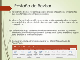 Pestaña de Revisar
a) Revisión: Podremos revisar los posibles errores ortográficos, en los textos
que insertamos en nuestra presentación.
b) Idioma: Se activa la opción para poder traducir a varios idiomas algún
texto y definir el idioma del diccionario para poder realizar correcciones
ortográficas.
c) Comentarios: Aquí podemos insertar comentarios, esto nos ayudara a
mejorar la presentación ya que nos puede servir como referencia o guía
para explicar el tema al auditorio.
d) Comparar: Aquí podremos comparar los diferentes archivos de
PowerPoint.
 