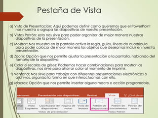 Pestaña de Vista
a) Vista de Presentación: Aquí podemos definir como queremos que el PowerPoint
nos muestra o agrupa las diapositivas de nuestra presentación.
b) Vistas Patrón: esto nos sirve para poder organizar de mejor manera nuestras
diapositivas de la presentación.
c) Mostrar: Nos muestra en la pantalla activa la regla, guías, líneas de cuadricula
para poder colocar de mejor manera los objetos que deseamos incluir en nuestra
presentación.
d) Zoom: Opción que nos permite ajustar la presentación a la pantalla, hablando del
tamaño de la diapositiva.
e) Color o escalas de grises: Podremos hacer combinaciones para mostrar las
diapositivas, nos sirve para ahorrar color al momento de imprimir.
f) Ventana: Nos sirve para trabajar con diferentes presentaciones electrónicas o
archivos, organiza la forma en que interactuamos con ello.
g) Macros: Opción que nos permite insertar alguna macro o acción programable.
 