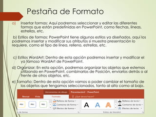 Pestaña de Formato
a) Insertar formas: Aquí podremos seleccionar y editar las diferentes
formas que están predefinidas en PowerPoint, como flechas, líneas,
estrellas, etc.
b) Estilos de formas: PowerPoint tiene algunos estilos ya diseñados, aquí los
podremos insertar y modificar sus atributos si muestra presentación lo
requiere, como el tipo de línea, relleno, estrellas, etc.
c) Estilos WordArt: Dentro de esta opción podremos insertar y modificar el
ya famoso WordArt de PowerPoint.
d) Organizar; En esta opción, podremos organizar los objetos que estemos
utilizando en PowerPoint, combinarlos de Posición, enviarlos detrás o al
frente de otros objetos, etc.
e) Tamaño: Dentro de esta opción vamos a poder cambiar el tamaño de
los objetos que tengamos seleccionados, tanto al alto como al bajo.
 