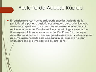 Pestaña de Acceso Rápido
 En esta barra encontramos en la parte superior izquierda de la
pantalla principal, esta pestaña nos sirve para colocar los iconos o
tareas mas repetidas o a las que mas frecuentemente usamos al
realizar una presentación electrónica, con esto logramos reducir el
tiempo para elaborar nuestra presentación. PowerPoint tiene por
default o por defecto tres iconos,, guardar, deshacer, y rehacer, pero
podemos personalizarla para agregar algunos mas que no sean
útiles, para ello debemos dar clic en este icono.
 