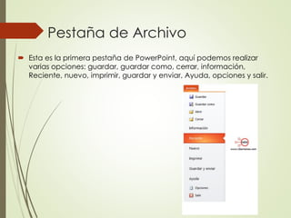 Pestaña de Archivo
 Esta es la primera pestaña de PowerPoint, aquí podemos realizar
varias opciones: guardar, guardar como, cerrar, información,
Reciente, nuevo, imprimir, guardar y enviar, Ayuda, opciones y salir.
 