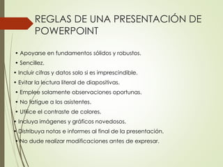 REGLAS DE UNA PRESENTACIÓN DE
POWERPOINT
• Apoyarse en fundamentos sólidos y robustos.
• Sencillez.
• Incluir cifras y datos solo si es imprescindible.
• Evitar la lectura literal de diapositivas.
• Emplee solamente observaciones oportunas.
• No fatigue a los asistentes.
• Utilice el contraste de colores.
• Incluya imágenes y gráficos novedosos.
• Distribuya notas e informes al final de la presentación.
• No dude realizar modificaciones antes de expresar.
 