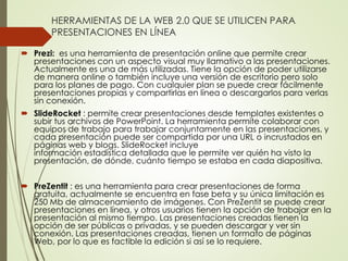 HERRAMIENTAS DE LA WEB 2.0 QUE SE UTILICEN PARA
PRESENTACIONES EN LÍNEA
 Prezi: es una herramienta de presentación online que permite crear
presentaciones con un aspecto visual muy llamativo a las presentaciones.
Actualmente es una de más utilizadas. Tiene la opción de poder utilizarse
de manera online o también incluye una versión de escritorio pero solo
para los planes de pago. Con cualquier plan se puede crear fácilmente
presentaciones propias y compartirlas en línea o descargarlos para verlas
sin conexión.
 SlideRocket : permite crear presentaciones desde templates existentes o
subir tus archivos de PowerPoint. La herramienta permite colaborar con
equipos de trabajo para trabajar conjuntamente en las presentaciones, y
cada presentación puede ser compartida por una URL o incrustados en
páginas web y blogs. SlideRocket incluye
información estadística detallada que le permite ver quién ha visto la
presentación, de dónde, cuánto tiempo se estaba en cada diapositiva.
 PreZentit : es una herramienta para crear presentaciones de forma
gratuita, actualmente se encuentra en fase beta y su única limitación es
250 Mb de almacenamiento de imágenes. Con PreZentit se puede crear
presentaciones en línea, y otros usuarios tienen la opción de trabajar en la
presentación al mismo tiempo. Las presentaciones creadas tienen la
opción de ser públicas o privadas, y se pueden descargar y ver sin
conexión. Las presentaciones creadas, tienen un formato de páginas
Web, por lo que es factible la edición si así se lo requiere.
 