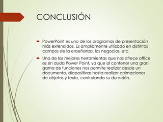 CONCLUSIÓN
 PowerPoint es uno de los programas de presentación
más extendidos. Es ampliamente utilizado en distintos
campos de la enseñanza, los negocios, etc.
 Una de las mejores herramientas que nos ofrece office
es sin duda Power Point, ya que al contener una gran
gama de funciones nos permite realizar desde un
documento, diapositivas hasta realizar animaciones
de objetos y texto, controlando su duración.
 
