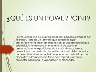 ¿QUÉ ES UN POWERPOINT?
PowerPoint es uno de los programas más populares creados por
Microsoft. Trata de un software que permite realizar
presentaciones a través de diapositivas. Es una aplicación que
está dirigida fundamentalmente a servir de apoyo en
presentaciones o exposiciones de los más diversos temas,
proyectando una serie de diapositivas a través del ordenador.
Una vez diseñada una pantalla se puede convertir ésta en una
diapositiva o transparencia física para reproducirla en un
proyector tradicional, o visionarla en el ordenador.
 