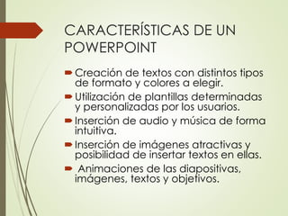 CARACTERÍSTICAS DE UN
POWERPOINT
Creación de textos con distintos tipos
de formato y colores a elegir.
Utilización de plantillas determinadas
y personalizadas por los usuarios.
Inserción de audio y música de forma
intuitiva.
Inserción de imágenes atractivas y
posibilidad de insertar textos en ellas.
 Animaciones de las diapositivas,
imágenes, textos y objetivos.
 