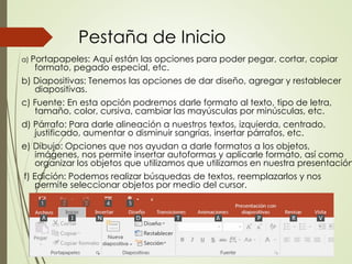 Pestaña de Inicio
a) Portapapeles: Aquí están las opciones para poder pegar, cortar, copiar
formato, pegado especial, etc.
b) Diapositivas: Tenemos las opciones de dar diseño, agregar y restablecer
diapositivas.
c) Fuente: En esta opción podremos darle formato al texto, tipo de letra,
tamaño, color, cursiva, cambiar las mayúsculas por minúsculas, etc.
d) Párrafo: Para darle alineación a nuestros textos, izquierda, centrado,
justificado, aumentar o disminuir sangrías, insertar párrafos, etc.
e) Dibujo: Opciones que nos ayudan a darle formatos a los objetos,
imágenes, nos permite insertar autoformas y aplicarle formato, así como
organizar los objetos que utilizamos que utilizamos en nuestra presentación
f) Edición: Podemos realizar búsquedas de textos, reemplazarlos y nos
permite seleccionar objetos por medio del cursor.
 