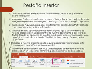 Pestaña Insertar
a) Tabla: Nos permite insertar y darle formato a una tabla, si es que nuestro
diseño lo requiere.
b) Imágenes: Podemos insertar una imagen o fotografía, ya sea de la galería de
imágenes o prediseñadas o alguna descarga o tomada por algún dispositivo.
c) Ilustraciones: Aquí vamos a poder insertar formas básicas, SmartArt y gráficos,
a su vez podemos cambiar su formato.
d) Vínculos: En esta opción podemos definir alguna liga o acción dentro de
nuestra presentación, ya sea dentro de nuestro documento o por fuera. e)
Textos: Nos da las opciones de insertar cuadros de textos, encabezados y pie
de página, insertar la opción de WordArt, fecha y hora y números de las
diapositivas.
f) Símbolos: Si nuestra presentación lo requiere podemos insertar desde este
menú alguna ecuación o símbolo especial.
g) Multimedia: Estas opciones son muy utilizadas para poder darle a nuestra
presentación un toque mas llamativo, podemos insertar audio o videos.
 