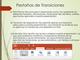 Pestañas de Transiciones
a) Vista Previa: Nos sirve para ir observando como van quedando los
diferentes formatos, animaciones, transiciones tipo de letras, colores,
que hemos aplicado a nuestra presentación.
b) Transición de diapositivas: Nos permite aplicar una transición
adecuada a nuestra presentación, una transición es el efecto que
se aplica en el cambio de una diapositiva a otra.
c) Intervalos: Esta opción nos ayuda a mejorar nuestra presentación, ya
que aquí podremos modificar y manipular los tiempos de las
animaciones o de las transiciones, así como la forma que se
ejecutan las transiciones, ya sea automática, con tiempo o al hacer
clic con el mouse.
 
