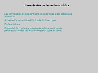 Herramientas de las redes sociales  Las herramientas que proporcionan en general las redes sociales en Internet son: Actualización automática de la libreta de direcciones Perfiles visibles Capacidad de crear nuevos enlaces mediante servicios de presentación y otras maneras de conexión social en línea.   