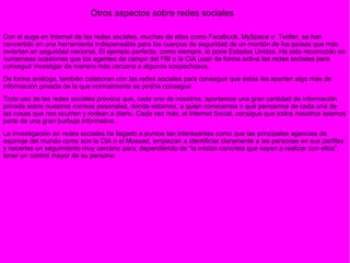 Con el auge en Internet de las redes sociales, muchas de ellas como Facebook, MySpace o  Twitter, se han convertido en una herramienta indispensable para los cuerpos de seguridad de un montón de los países que más invierten en seguridad nacional. El ejemplo perfecto, como siempre, lo pone Estados Unidos. Ha sido reconocido en numerosas ocasiones que los agentes de campo del FBI o la CIA usan de forma activa las redes sociales para conseguir investigar de manera más cercana a algunos sospechosos. De forma análoga, también colaboran con las redes sociales para conseguir que éstas les aporten algo más de información privada de la que normalmente se podría conseguir. Todo uso de las redes sociales provoca que, cada uno de nosotros, aportemos una gran cantidad de información privada sobre nuestros correos pesonales, donde estamos, a quién conocemos o qué pensamos de cada una de las cosas que nos ocurren y rodean a diario. Cada vez más, el Internet Social, consigue que todos nosotros seamos parte de una gran burbuja informativa. La investigación en redes sociales ha llegado a puntos tan interesantes como que las principales agencias de espinoje del mundo como son la CIA o el Mossad, empiezan a identificiar claramente a las personas en sus perfiles y hacerles un seguimiento muy cercano para, dependiendo de “la misión concreta que vayan a realizar con ellos”, tener un control mayor de su persona: Otros aspectos sobre redes sociales 
