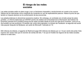 El riesgo de las redes sociales Las redes sociales están en pleno auge y son un fenómeno imparable y revolucionario en cuanto a los nuevos hábitos de los internautas como creadores de contenido en vez de espectadores pasivos. Hasta el punto de que tendrá un impacto decisivo en la conformación de las economías.  Los estadounidenses lo denominan economía creativa. Sin embargo, en contraste con el éxito actual de estos portales, un informe elaborado por ENTER (centro de análisis de la Sociedad de la Información del Instituto de Empresa) advierte de la posible burbuja de las redes sociales desde el punto de vista de la inversión, como en su día sucedió con las puntocom. El estudio cita, entre otros ejemplos, la compra de Facebook -la segunda red social más popular después de MySpace- por parte de Microsoft. Valorada en 15. 000 millones de dólares, el gigante de Redmond pagó 240 millones de dólares por un 1,6 por ciento del portal. Esto supone cien veces más que el volumen de ventas del sitio. Y es que el modelo de negocio de las redes sociales todavía no está claro . 