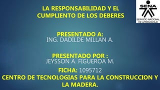 PRESENTADO A:
ING. DADILDE MILLAN A.
PRESENTADO POR :
JEYSSON A. FIGUEROA M.
FICHA: 1095712
CENTRO DE TECNOLOGIAS PARA LA CONSTRUCCION Y
LA MADERA.
LA RESPONSABILIDAD Y EL
CUMPLIENTO DE LOS DEBERES
 