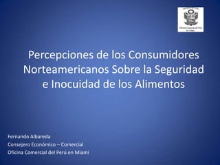 Percepciones de los Consumidores Norteamericanos Sobre la Seguridad e Inocuidad de los Alimentos Fernando Albareda Consejero Económico – Comercial Oficina Comercial del Perú en Miami 