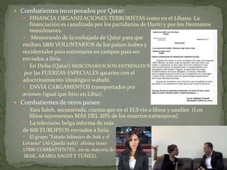  Combatientes incorporados por Qatar:
 FINANCIA ORGANIZACIONES TERRORISTAS como en el Líbano. La
financiación es canalizada por los partidarios de Hariri y por los Hermanos
musulmanes.
 Memorando de la embajada de Qatar para que
reciban 1800 VOLUNTARIOS de los países árabes y
occidentales para entrenarse en campos para ser
enviados a Siria.
 En Doha (Qatar) MERCENARIOS SON ENTRENADOS
por las FUERZAS ESPECIALES qataríes con el
adoctrinamiento ideológico wahabi.
 ENVÍA CARGAMENTOS transportados por
aviones (igual que hizo en Libia).
 Combatientes de otros países:
 Yara Saleh, secuestrada, cuenta que en el ELS vio a libios y saudíes (Los
libios representan MÁS DEL 20% de los muertos extranjeros).
 La televisión belga informa de más
de 600 EUROPEOS enviados a Siria.
 El grupo "Estado Islámico de Irak y el
Levante“ (Al-Qaeda irakí) afirma tener
17000 COMBATIENTES , en su mayoría de
IRAK, ARABIA SAUDÍ Y TÚNEZ).
 