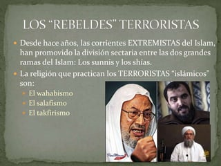  Desde hace años, las corrientes EXTREMISTAS del Islam,
han promovido la división sectaria entre las dos grandes
ramas del Islam: Los sunnis y los shías.
 La religión que practican los TERRORISTAS “islámicos”
son:
 El wahabismo
 El salafismo
 El takfirismo
 