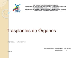 Trasplantes de Órganos
PROFESORA: NATALY SOLANO
PARTICIPANTES: YULEISY ALVAREZ V-11.188.663
KAREN RIVAS V-
9.952.957
REPUBLICA BOLIVARIANA DE VENEZUELA
MINISTERIO DE EDUCACION UNIVERSITARIA, CIENCIA Y TECNOLOGIA
UNIVERSIDAD BOLIVARIANA DE VENEZUELA
PROGRAMA DE FORMACION ESPECIALIZACION EN GESTION JUDICIAL
SEDE PUERTO ORDAZ ESTADO BOLIVAR
 