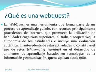 ¿Qué es una webquest?
 La WebQuest es una herramienta que forma parte de un
proceso de aprendizaje guiado, con recursos principalmente
procedentes de Internet, que promueve la utilización de
habilidades cognitivas superiores, el trabajo cooperativo, la
autonomía de los estudiantes e incluye una evaluación
auténtica. El antecedente de estas actividades lo constituye el
uso de retos (challenging learning) en el desarrollo de
ambientes de aprendizaje basados en tecnologías de la
información y comunicación, que se aplican desde 1980.
13/04/2014 Ing. Carlos Rafael Luna Vargas 3
 