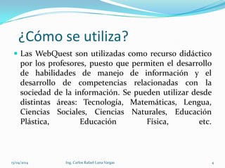 ¿Cómo se utiliza?
 Las WebQuest son utilizadas como recurso didáctico
por los profesores, puesto que permiten el desarrollo
de habilidades de manejo de información y el
desarrollo de competencias relacionadas con la
sociedad de la información. Se pueden utilizar desde
distintas áreas: Tecnología, Matemáticas, Lengua,
Ciencias Sociales, Ciencias Naturales, Educación
Plástica, Educación Física, etc.
13/04/2014 Ing. Carlos Rafael Luna Vargas 4
 