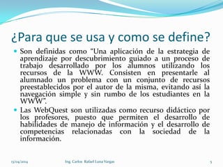 ¿Para que se usa y como se define?
 Son definidas como “Una aplicación de la estrategia de
aprendizaje por descubrimiento guiado a un proceso de
trabajo desarrollado por los alumnos utilizando los
recursos de la WWW. Consisten en presentarle al
alumnado un problema con un conjunto de recursos
preestablecidos por el autor de la misma, evitando así la
navegación simple y sin rumbo de los estudiantes en la
WWW”.
 Las WebQuest son utilizadas como recurso didáctico por
los profesores, puesto que permiten el desarrollo de
habilidades de manejo de información y el desarrollo de
competencias relacionadas con la sociedad de la
información.
13/04/2014 Ing. Carlos Rafael Luna Vargas 5
 