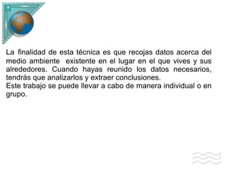 La finalidad de esta técnica es que recojas datos acerca del medio ambiente existente en el lugar en el que vives y sus alrededores. Cuando hayas reunido los datos necesarios, tendrás que analizarlos y extraer conclusiones. Este trabajo se puede llevar a cabo de manera individual o en grupo.