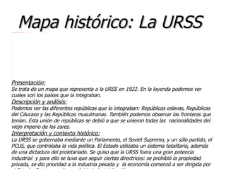 Mapa histórico: La URSS
file:///home/pptfactory/temp/20120322220721/mapa%20ampliado.jpg




Presentación:
Se trata de un mapa que representa a la URSS en 1922. En la leyenda podemos ver
cuales son los países que la integraban.
Descripción y análisis:
Podemos ver las diferentes repúblicas que lo integraban: Repúblicas eslavas, Repúblicas
del Cáucaso y las Repúblicas musulmanas. También podemos observar las fronteras que
tenían. Esta unión de repúblicas se debió a que se unieron todas las nacionalidades del
viejo imperio de los zares.
Interpretación y contexto histórico:
La URSS se gobernaba mediante un Parlamento, el Soviet Supremo, y un sólo partido, el
PCUS, que controlaba la vida política. El Estado utilizaba un sistema totalitario, además
de una dictadura del proletariado. Se quiso que la URSS fuera una gran potencia
industrial y para ello se tuvo que seguir ciertas directrices: se prohibió la propiedad
privada, se dio prioridad a la industria pesada y la economía comenzó a ser dirigida por
 