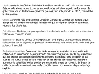 URSS: Unión de Repúblicas Socialistas Soviéticas creada en 1922 . Se trataba de un
Estado federal que reunía todas las nacionalidades del viejo imperio de los zares. Se
gobernada por un Parlamento (Soviet Supremo) y un solo partido, el PCUS, controlaba
la vida política.

Gulag: Acrónimo ruso que significa Dirección General de Campos de Trabajo y que
designaba los campos de trabajos forzados en que el régimen soviético estalinista
recluía a los disidentes.

Colectivismo: Doctrina que propugnaba la transferencia de los medios de producción al
Estado o al conjunto social.

Estalinismo: Sistema político dirigido por Stalin que impuso una economía y sociedad
colectivistas con el objetivo de provocar un crecimiento que hiciera de la URSS una gran
potencia industrial.

Burbuja especulativa: Percepción por parte de algunos expertos de que la elevada
cotización de las acciones no corresponde con su precio teórico, por lo que es posible
que los precios desciendan rápidamente de forma dramática. Esta situación se da
cuando las fluctuaciones que se producen en los precios son excesivas, haciendo
aumentar la volatilidad de los precios por encima de lo que es habitual. En Bolsa, la
caída brusca de las cotizaciones suele coincidir con el momento en el que la burbuja
explota.
 
