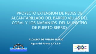 PROYECTO EXTENSION DE REDES DE
ALCANTARILLADO DEL BARRIO VILLAS DEL
CORAL Y LOS NARANJOS DEL MUNICIPIO
DE PUERTO BERRIO
ALCALDIA DE PUERTO BERRIO
Aguas del Puerto S.A E.S.P
 