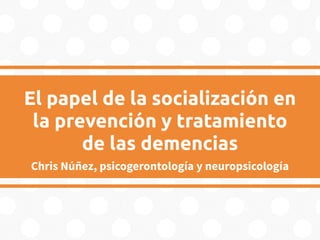 El papel de la socialización en
la prevención y tratamiento
de las demencias
Chris Núñez, psicogerontología y neuropsicología
 
