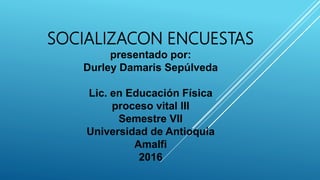SOCIALIZACON ENCUESTAS
presentado por:
Durley Damaris Sepúlveda
Lic. en Educación Física
proceso vital III
Semestre VII
Universidad de Antioquia
Amalfi
2016
 