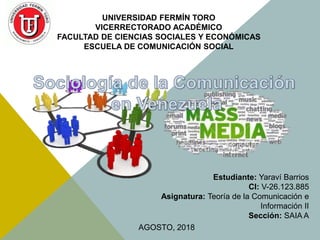 UNIVERSIDAD FERMÍN TORO
VICERRECTORADO ACADÉMICO
FACULTAD DE CIENCIAS SOCIALES Y ECONÓMICAS
ESCUELA DE COMUNICACIÓN SOCIAL
Estudiante: Yaraví Barrios
CI: V-26.123.885
Asignatura: Teoría de la Comunicación e
Información II
Sección: SAIA A
AGOSTO, 2018
 