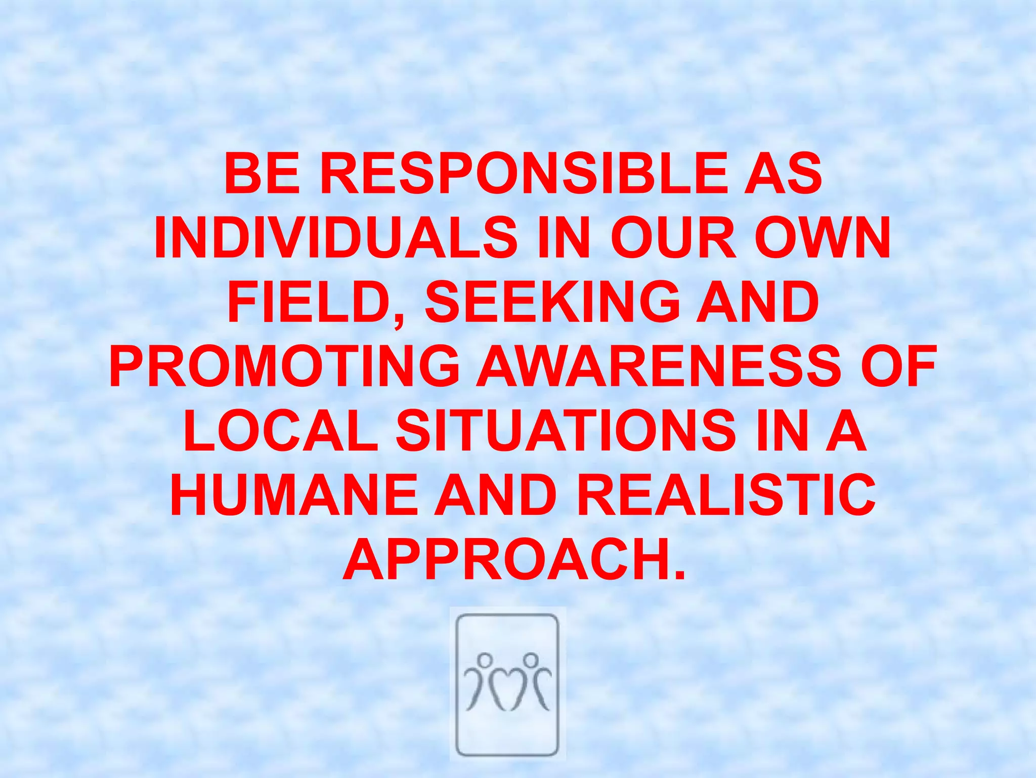 BE RESPONSIBLE AS
 INDIVIDUALS IN OUR OWN
   FIELD, SEEKING AND
PROMOTING AWARENESS OF
  LOCAL SITUATIONS IN A
  HUMANE AND REALISTIC
       APPROACH.
 