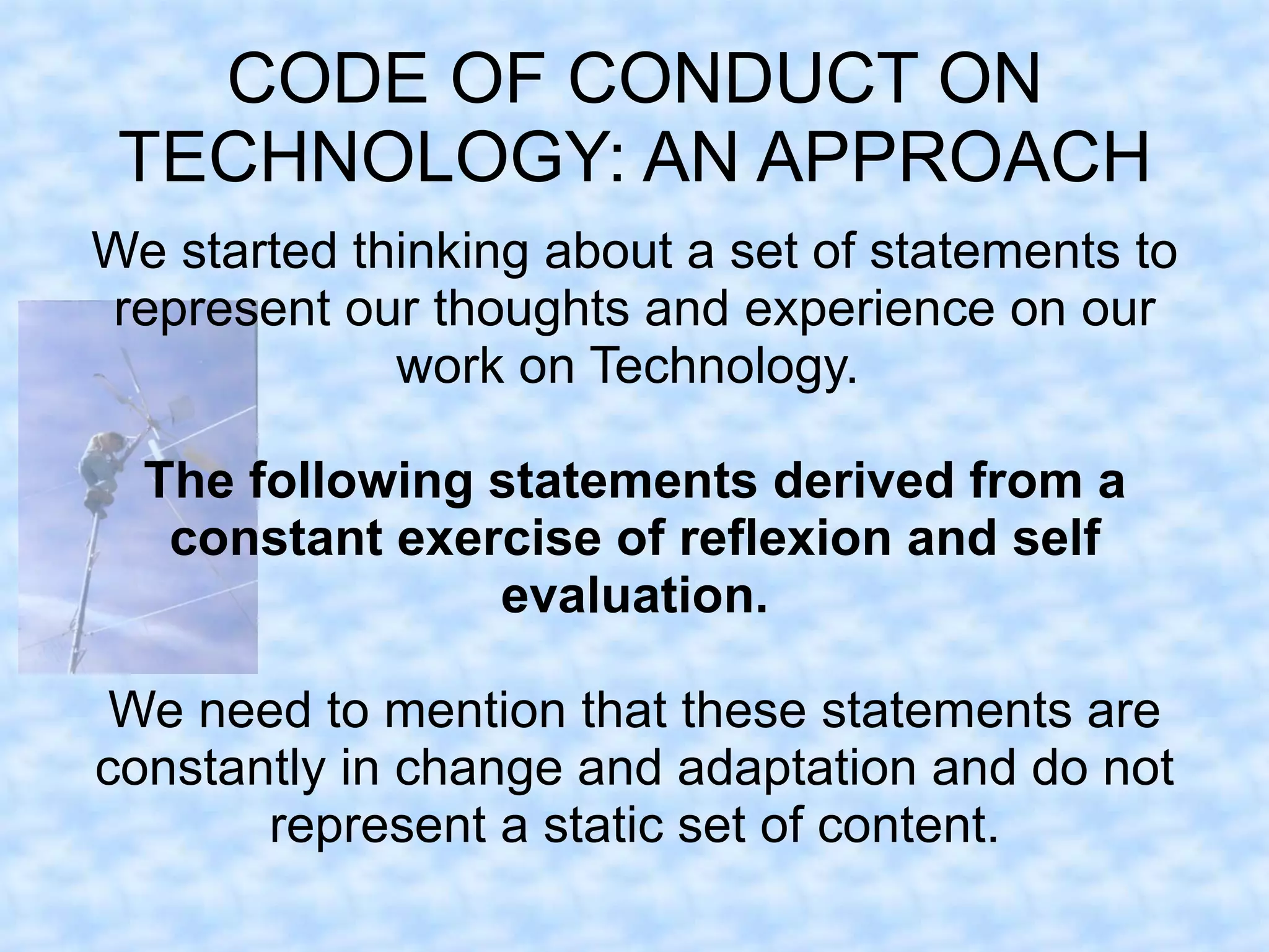 CODE OF CONDUCT ON
 TECHNOLOGY: AN APPROACH
We started thinking about a set of statements to
represent our thoughts and experience on our
             work on Technology.

  The following statements derived from a
   constant exercise of reflexion and self
                evaluation.

 We need to mention that these statements are
constantly in change and adaptation and do not
       represent a static set of content.
 
