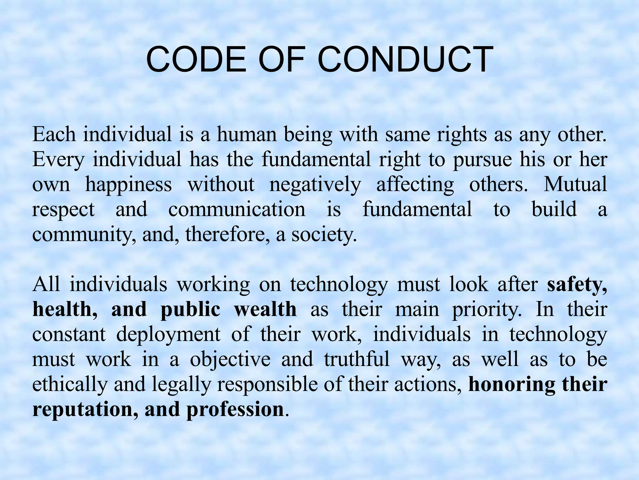 CODE OF CONDUCT
Each individual is a human being with same rights as any other.
Every individual has the fundamental right to pursue his or her
own happiness without negatively affecting others. Mutual
respect and communication is fundamental to build a
community, and, therefore, a society.

All individuals working on technology must look after safety,
health, and public wealth as their main priority. In their
constant deployment of their work, individuals in technology
must work in a objective and truthful way, as well as to be
ethically and legally responsible of their actions, honoring their
reputation, and profession.
 