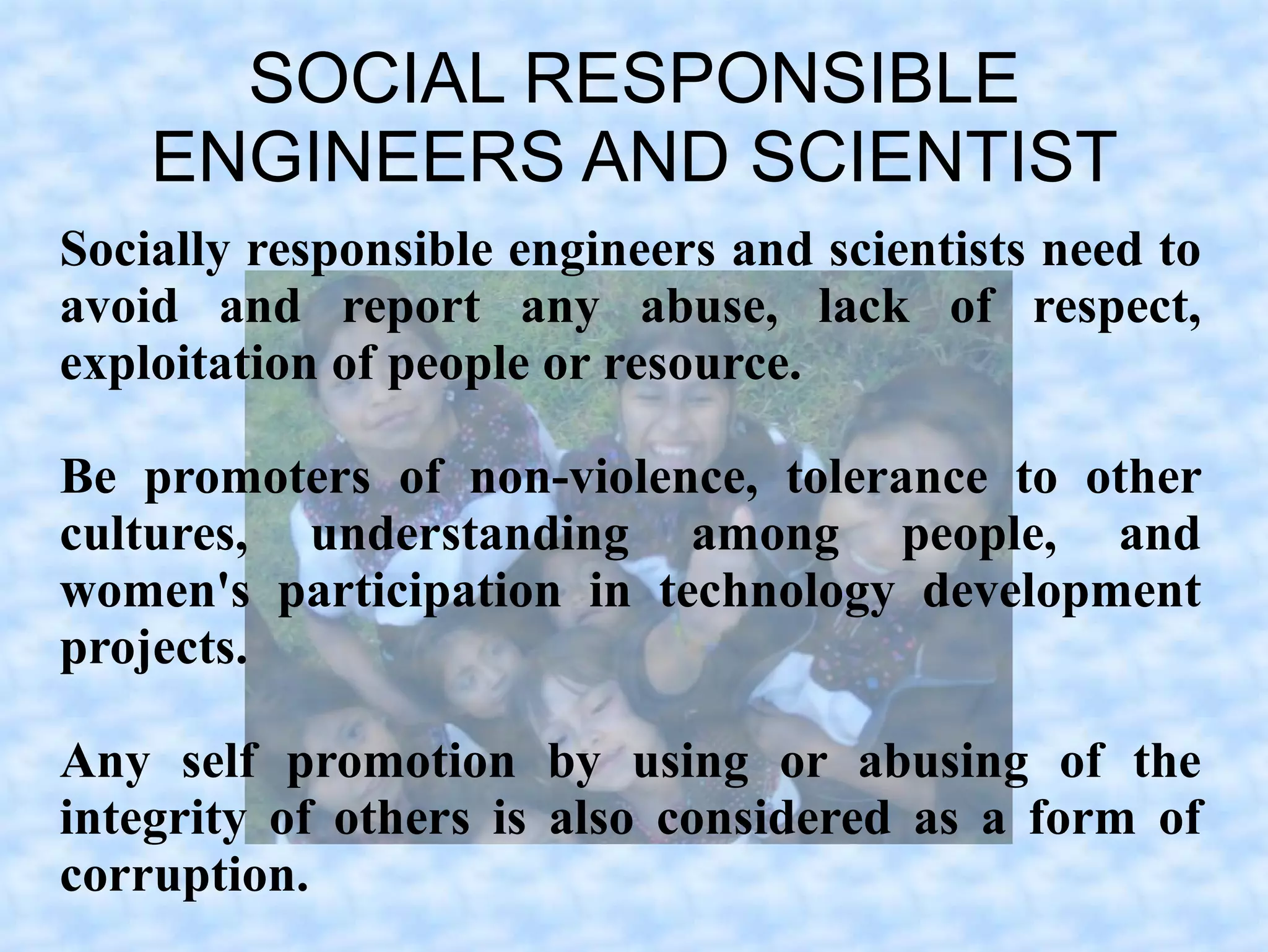 SOCIAL RESPONSIBLE
    ENGINEERS AND SCIENTIST
Socially responsible engineers and scientists need to
avoid and report any abuse, lack of respect,
exploitation of people or resource.

Be promoters of non-violence, tolerance to other
cultures, understanding among people, and
women's participation in technology development
projects.

Any self promotion by using or abusing of the
integrity of others is also considered as a form of
corruption.
 
