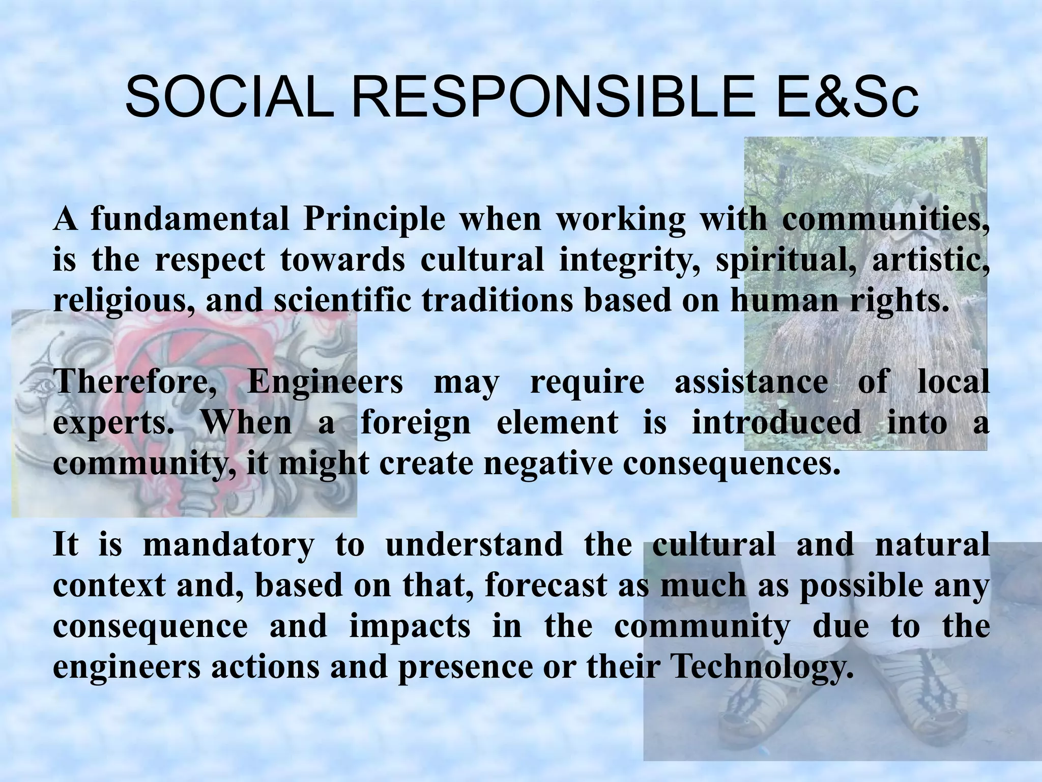 SOCIAL RESPONSIBLE E&Sc
A fundamental Principle when working with communities,
is the respect towards cultural integrity, spiritual, artistic,
religious, and scientific traditions based on human rights.

Therefore, Engineers may require assistance of local
experts. When a foreign element is introduced into a
community, it might create negative consequences.

It is mandatory to understand the cultural and natural
context and, based on that, forecast as much as possible any
consequence and impacts in the community due to the
engineers actions and presence or their Technology.
 