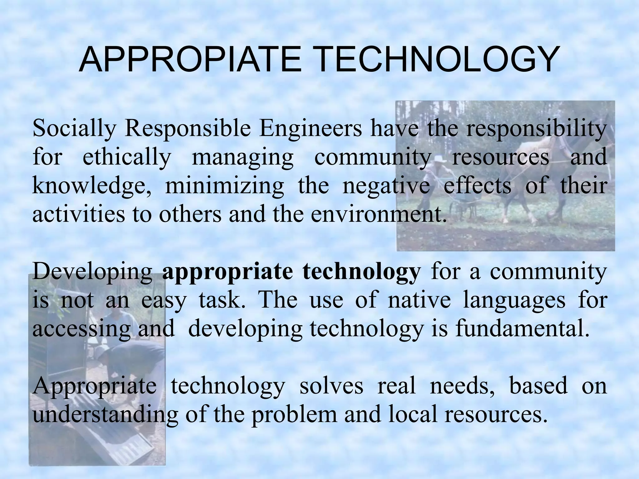 APPROPIATE TECHNOLOGY
Socially Responsible Engineers have the responsibility
for ethically managing community resources and
knowledge, minimizing the negative effects of their
activities to others and the environment.

Developing appropriate technology for a community
is not an easy task. The use of native languages for
accessing and developing technology is fundamental.

Appropriate technology solves real needs, based on
understanding of the problem and local resources.
 