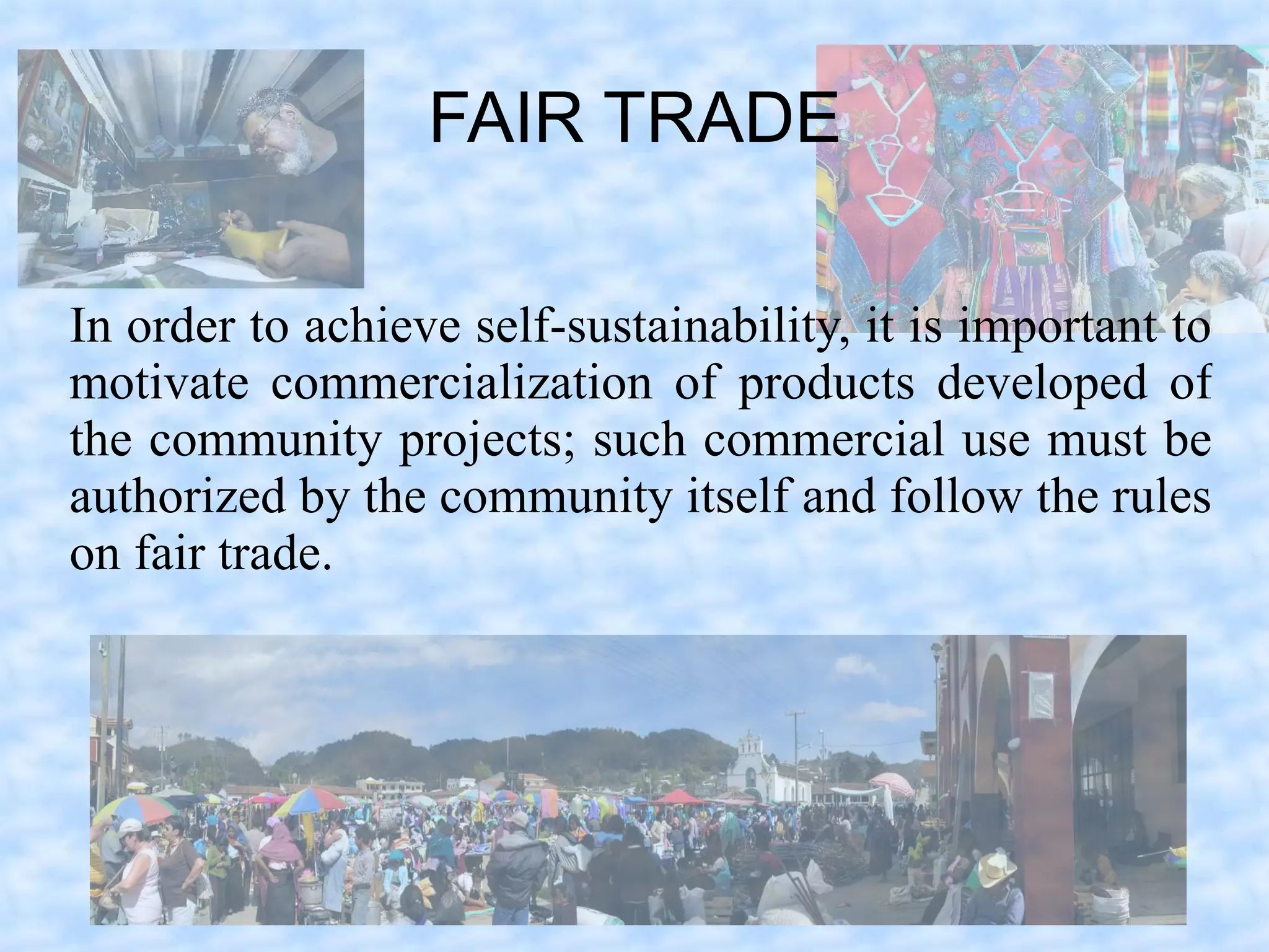 FAIR TRADE

In order to achieve self-sustainability, it is important to
motivate commercialization of products developed of
the community projects; such commercial use must be
authorized by the community itself and follow the rules
on fair trade.
 