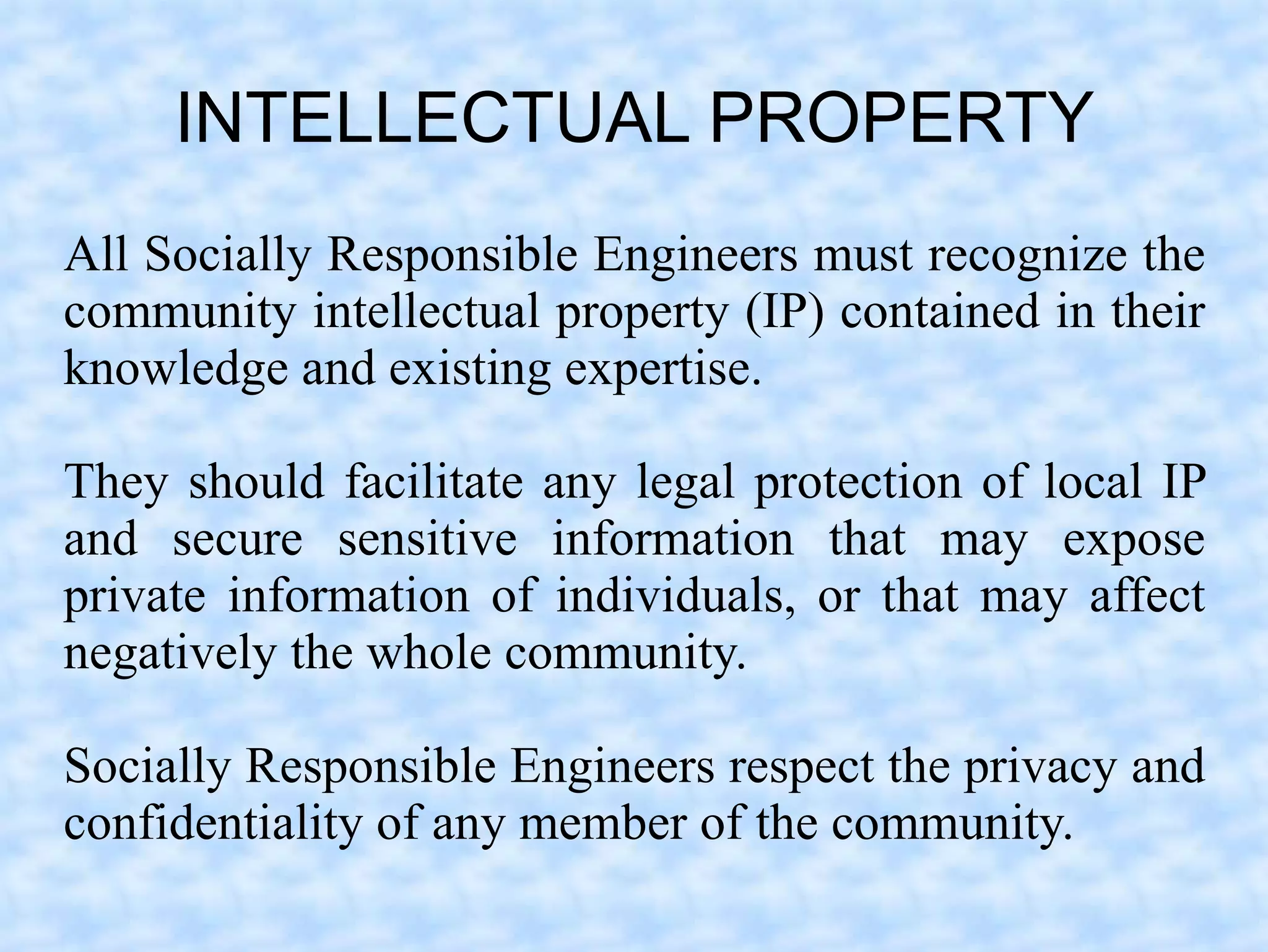 INTELLECTUAL PROPERTY
All Socially Responsible Engineers must recognize the
community intellectual property (IP) contained in their
knowledge and existing expertise.

They should facilitate any legal protection of local IP
and secure sensitive information that may expose
private information of individuals, or that may affect
negatively the whole community.

Socially Responsible Engineers respect the privacy and
confidentiality of any member of the community.
 