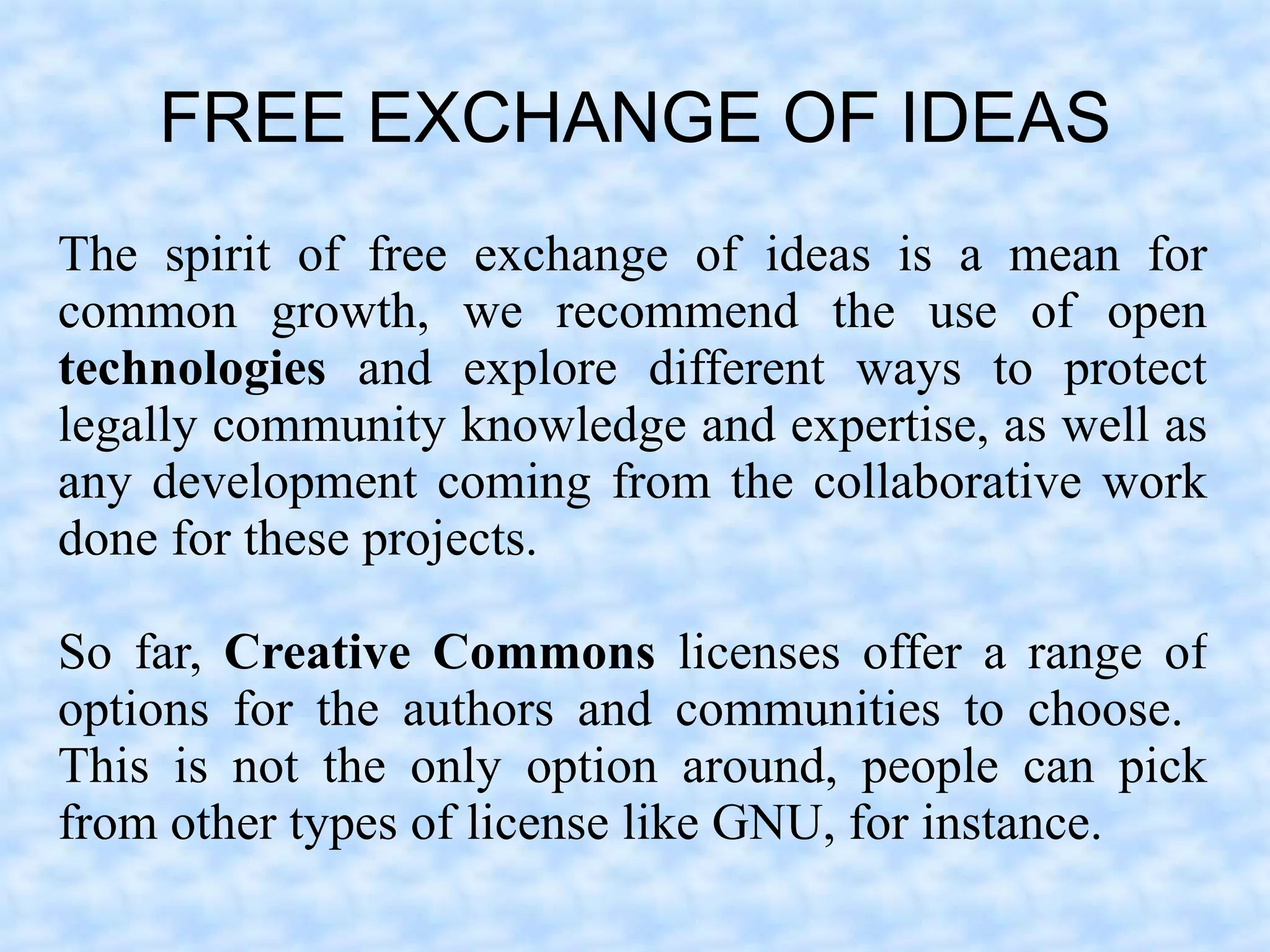 FREE EXCHANGE OF IDEAS
The spirit of free exchange of ideas is a mean for
common growth, we recommend the use of open
technologies and explore different ways to protect
legally community knowledge and expertise, as well as
any development coming from the collaborative work
done for these projects.

So far, Creative Commons licenses offer a range of
options for the authors and communities to choose.
This is not the only option around, people can pick
from other types of license like GNU, for instance.
 