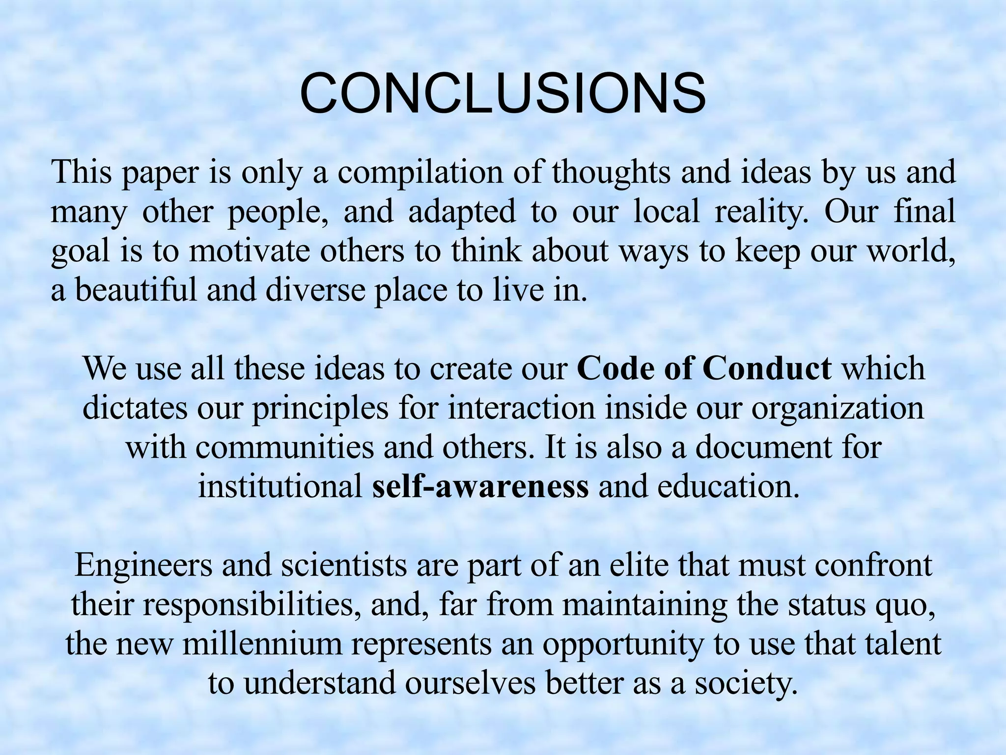 CONCLUSIONS
This paper is only a compilation of thoughts and ideas by us and
many other people, and adapted to our local reality. Our final
goal is to motivate others to think about ways to keep our world,
a beautiful and diverse place to live in.

  We use all these ideas to create our Code of Conduct which
  dictates our principles for interaction inside our organization
     with communities and others. It is also a document for
           institutional self-awareness and education.

  Engineers and scientists are part of an elite that must confront
  their responsibilities, and, far from maintaining the status quo,
 the new millennium represents an opportunity to use that talent
            to understand ourselves better as a society.
 