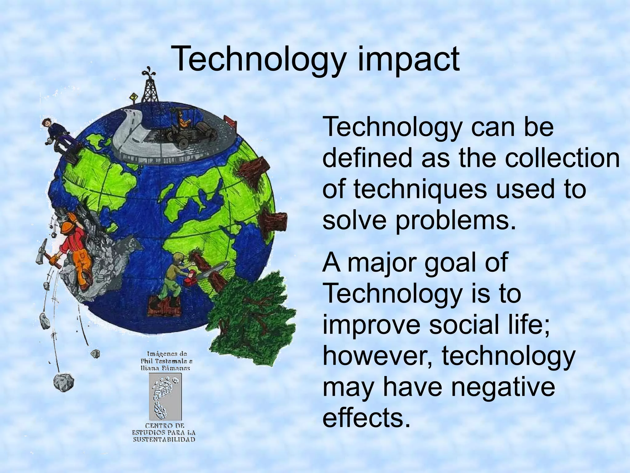 Technology impact
        Technology can be
        defined as the collection
        of techniques used to
        solve problems.
        A major goal of
        Technology is to
        improve social life;
        however, technology
        may have negative
        effects.
 