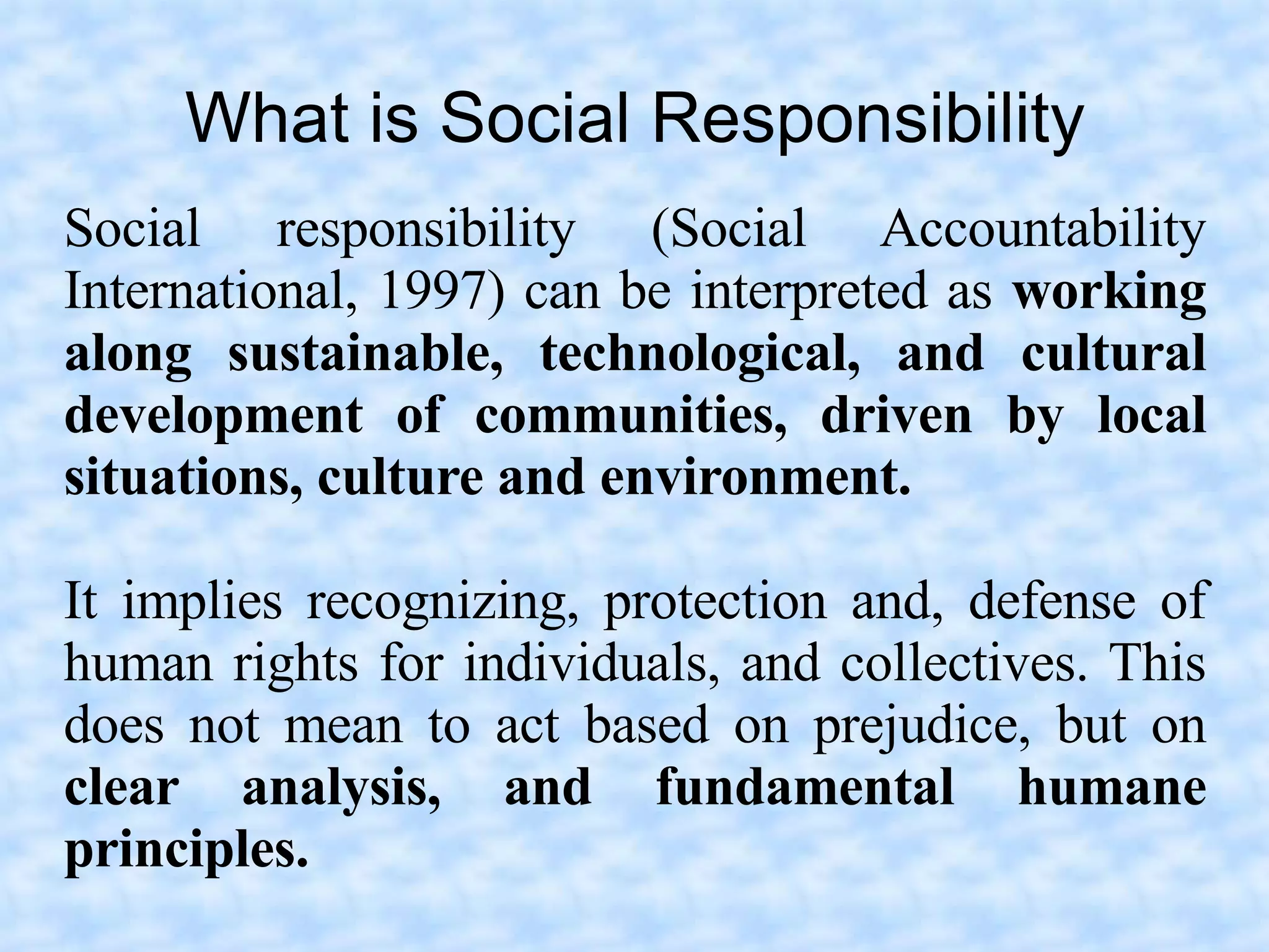 What is Social Responsibility
Social responsibility (Social Accountability
International, 1997) can be interpreted as working
along sustainable, technological, and cultural
development of communities, driven by local
situations, culture and environment.

It implies recognizing, protection and, defense of
human rights for individuals, and collectives. This
does not mean to act based on prejudice, but on
clear analysis, and fundamental humane
principles.
 