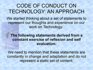 CODE OF CONDUCT ON
 TECHNOLOGY: AN APPROACH
We started thinking about a set of statements to
represent our thoughts and experience on our
             work on Technology.

  The following statements derived from a
   constant exercise of reflexion and self
                evaluation.

 We need to mention that these statements are
constantly in change and adaptation and do not
       represent a static set of content.
 