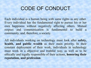 CODE OF CONDUCT
Each individual is a human being with same rights as any other.
Every individual has the fundamental right to pursue his or her
own happiness without negatively affecting others. Mutual
respect and communication is fundamental to build a
community, and, therefore, a society.

All individuals working on technology must look after safety,
health, and public wealth as their main priority. In their
constant deployment of their work, individuals in technology
must work in a objective and truthful way, as well as to be
ethically and legally responsible of their actions, honoring their
reputation, and profession.
 
