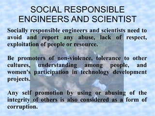 SOCIAL RESPONSIBLE
    ENGINEERS AND SCIENTIST
Socially responsible engineers and scientists need to
avoid and report any abuse, lack of respect,
exploitation of people or resource.

Be promoters of non-violence, tolerance to other
cultures, understanding among people, and
women's participation in technology development
projects.

Any self promotion by using or abusing of the
integrity of others is also considered as a form of
corruption.
 
