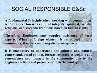 SOCIAL RESPONSIBLE E&Sc
A fundamental Principle when working with communities,
is the respect towards cultural integrity, spiritual, artistic,
religious, and scientific traditions based on human rights.

Therefore, Engineers may require assistance of local
experts. When a foreign element is introduced into a
community, it might create negative consequences.

It is mandatory to understand the cultural and natural
context and, based on that, forecast as much as possible any
consequence and impacts in the community due to the
engineers actions and presence or their Technology.
 